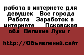 работа в интернете для девушек - Все города Работа » Заработок в интернете   . Псковская обл.,Великие Луки г.